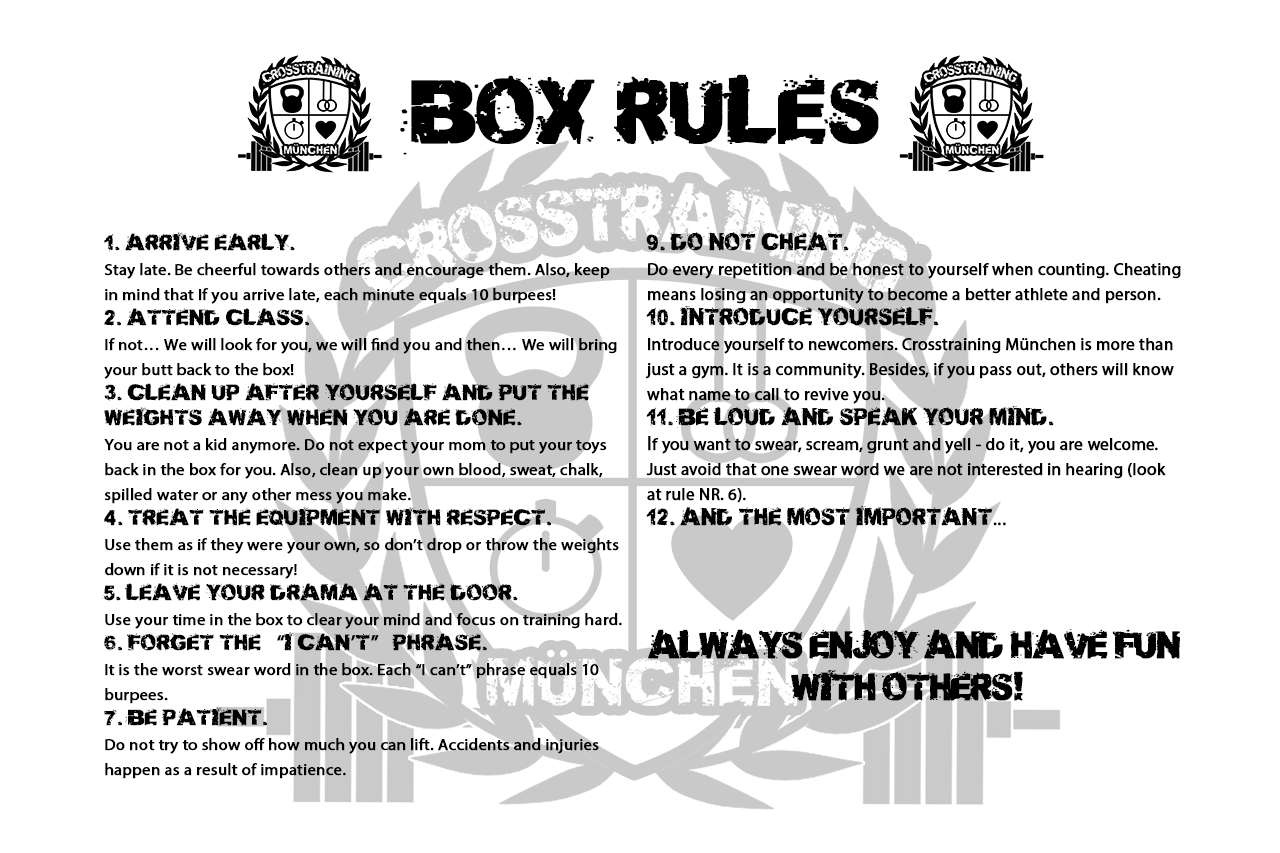 Gym rules of Crosstraining München. 1. ARRIVE EARLY. Stay late. Be respectful towards others and encourage them. Also, keep in mind that If you arrive late, each minute equals 10 burpees! 2. ATTEND CLASS. If not… We will look for you, we will find you and then… We will bring your butt back to the box! 3. CLEAN UP AFTER YOURSELF AND PUT THE WEIGHTS AWAY WHEN YOU ARE DONE. You are not a kid anymore. Do not expect your mom to put your toys back in the box for you. Also, clean up your own blood, sweat, chalk, spilled water or any other mess you make. 4. TREAT THE EQUIPMENT WITH RESPECT. Use them as if they were your own, so don’t drop or throw the weights down if it is not necessary! 5. LEAVE YOUR DRAMA AT THE DOOR. Use your time in the box to clear your mind and focus on training hard. 6. FORGET THE “I CAN’T” PHRASE. It is the worst swear word in the box. Each “I can’t” phrase equals 10 burpees. 7. BE PATIENT. Do not try to max out your lift the first try. Accidents and injuries happen as a result of impatience. 8. DO NOT BE EMBARRASSED IF YOU CANNOT PERFORM AS WELL AS OTHER MEMBERS. You will get there if you follow the rules and concentrate on training constantly. 9. DO NOT CHEAT. Do every repetition and be honest to yourself when counting. Cheating means losing an opportunity to become a better athlete and person. 10. INTRODUCE YOURSELF. Introduce yourself to newcomers. Crosstraining München is more than just a gym. It is a community. Besides, if you pass out, others will know what name to call to revive you. 11. BE LOUD AND SPEAK YOUR MIND. If you want to swear, scream, grunt and yell - do it, you are welcome. Just avoid that one swear word we are not interested in hearing (look at rule NR. 6). 12. AND THE MOST IMPORTANT…ALWAYS ENJOY AND HAVE FUN WITH OTHERS!